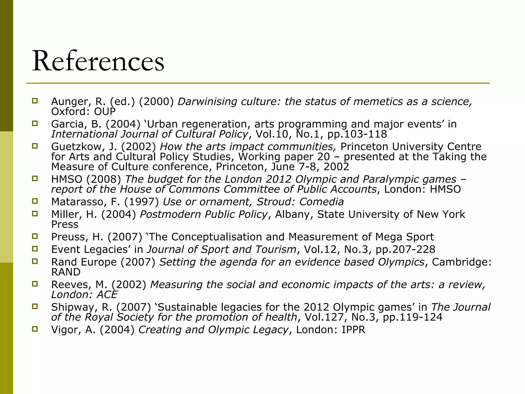 References   Aunger, R. (ed.) (2000)  Darwinising culture: the status of memetics as a science,  Oxford: OUP Garcia, B. (2004) ‘Urban regeneration, arts programming and major events’ in  International Journal of Cultural Policy , Vol.10, No.1, pp.103-118 Guetzkow, J. (2002)  How the arts impact communities,  Princeton University Centre for Arts and Cultural Policy Studies, Working paper 20 – presented at the Taking the Measure of Culture conference, Princeton, June 7-8, 2002 HMSO (2008)  The budget for the London 2012 Olympic and Paralympic games – report of the House of Commons Committee of Public Accounts , London: HMSO Matarasso, F. (1997)  Use or ornament, Stroud: Comedia Miller, H. (2004)  Postmodern Public Policy , Albany, State University of New York Press Preuss, H. (2007) ‘The Conceptualisation and Measurement of Mega Sport Event Legacies’ in  Journal of Sport and Tourism , Vol.12, No.3, pp.207-228 Rand Europe (2007)  Setting the agenda for an evidence based Olympics , Cambridge: RAND Reeves, M. (2002)  Measuring the social and economic impacts of the arts: a review, London: ACE Shipway, R. (2007) ‘Sustainable legacies for the 2012 Olympic games’ in  The Journal of the Royal Society for the promotion of health , Vol.127, No.3, pp.119-124 Vigor, A. (2004)  Creating and Olympic Legacy , London: IPPR 