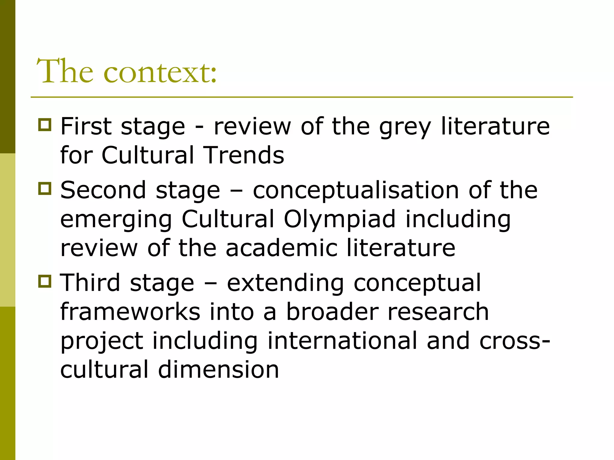 The context: First stage - review of the grey literature for Cultural Trends  Second stage – conceptualisation of the emerging Cultural Olympiad including review of the academic literature  Third stage – extending conceptual frameworks into a broader research project including international and cross-cultural dimension 