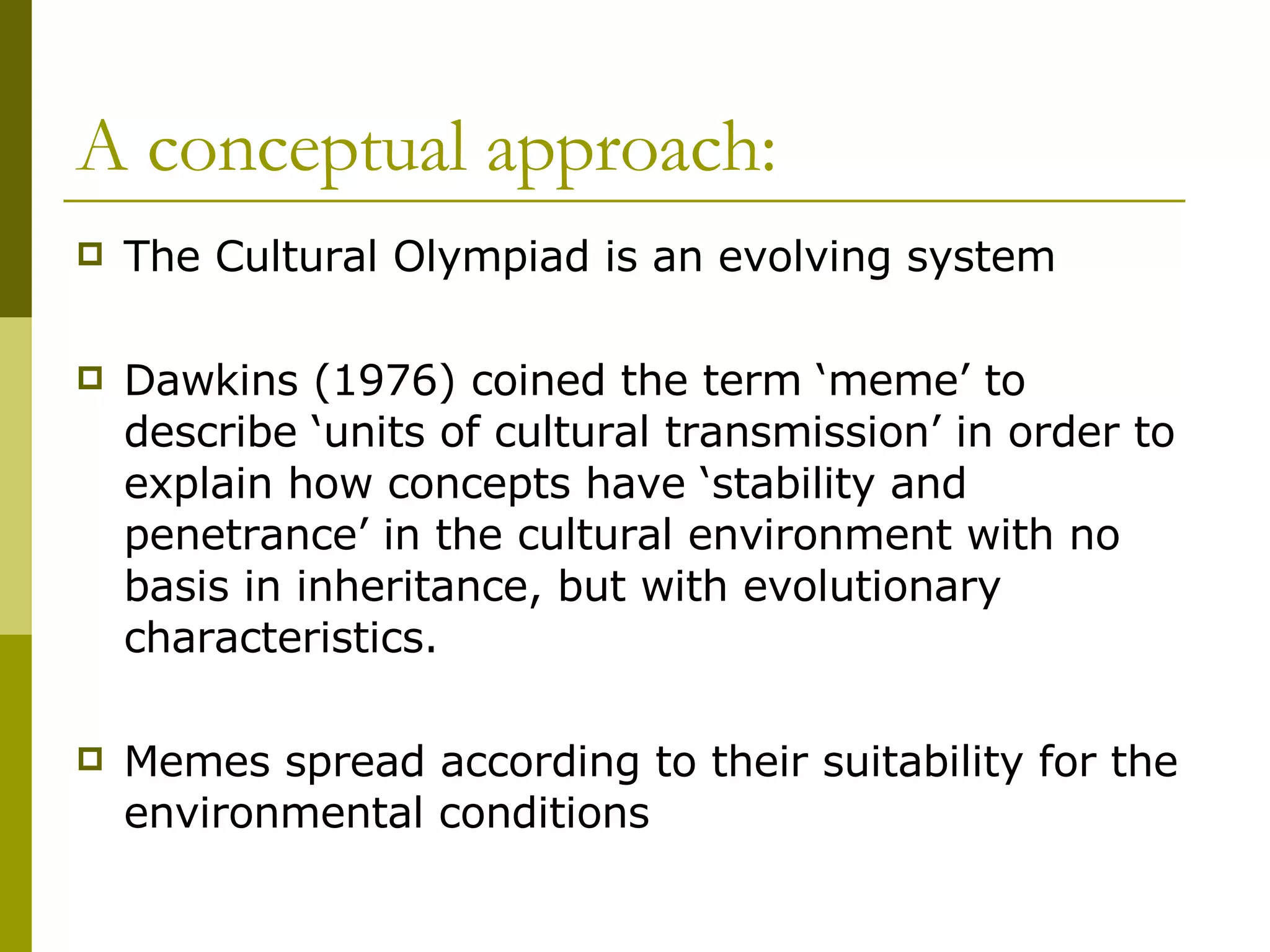 A conceptual approach: The Cultural Olympiad is an evolving system Dawkins (1976) coined the term ‘meme’ to describe ‘units of cultural transmission’ in order to explain how concepts have ‘stability and penetrance’ in the cultural environment with no basis in inheritance, but with evolutionary characteristics. Memes spread according to their suitability for the environmental conditions  