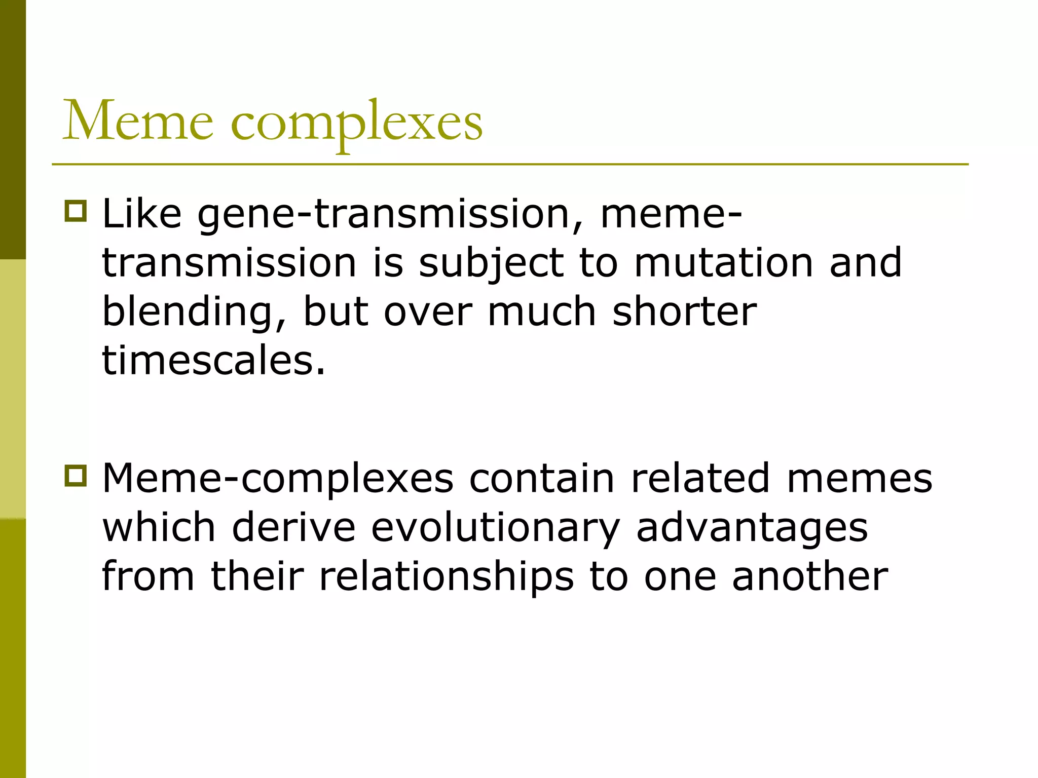 Meme complexes Like gene-transmission, meme-transmission is subject to mutation and blending, but over much shorter timescales. Meme-complexes contain related memes which derive evolutionary advantages from their relationships to one another  