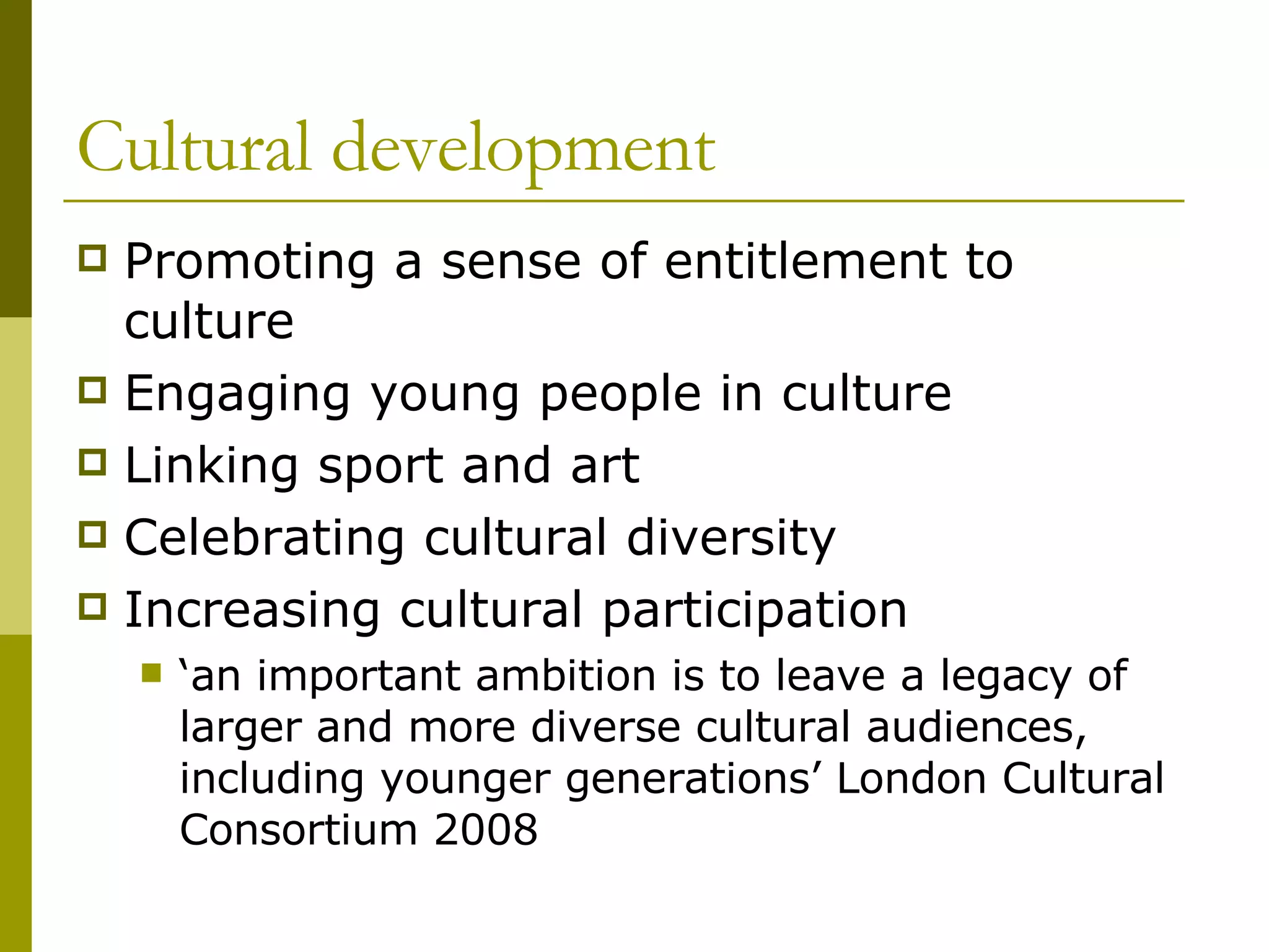 Cultural development Promoting a sense of entitlement to culture Engaging young people in culture Linking sport and art  Celebrating cultural diversity Increasing cultural participation ‘ an important ambition is to leave a legacy of larger and more diverse cultural audiences, including younger generations’ London Cultural Consortium 2008 
