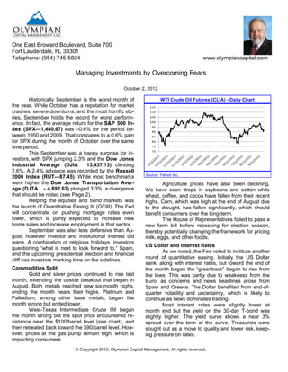 One East Broward Boulevard, Suite 700
Fort Lauderdale, FL 33301
Telephone: (954) 745-5824                                                                    www.olympiancapital.com

                           Managing Investments by Overcoming Fears

                                                    October 2, 2012

         Historically September is the worst month of                   WTI Crude Oil Futures (CLA) - Daily Chart
the year. While October has a reputation for market
crashes, severe downturns, and the most horrific sto-
ries, September holds the record for worst perform-
ance. In fact, the average return for the S&P 500 In-
dex (SPX—1,440.67) was –0.6% for the period be-
tween 1950 and 2009. That compares to a 0.6% gain
for SPX during the month of October over the same
time period.
         This September was a happy surprise for in-
vestors, with SPX jumping 2.3% and the Dow Jones
Industrial Average (DJIA          13,437.13) climbing
2.6%. A 2.4% advance was recorded by the Russell
                                                                Source: Yahoo! Inc.
2000 Index (RUT—87.45). While most benchmarks
were higher the Dow Jones Transportation Aver-                         Agriculture prices have also been declining.
age (DJTA - 4,892.62) plunged 3.3%, a divergence               We have seen drops in soybeans and cotton while
that should be noted (see Page 2).                             wheat, coffee, and cocoa have fallen from their recent
         Helping the equities and bond markets was             highs. Corn, which was high at the end of August due
the launch of Quantitative Easing III (QEIII). The Fed         to the drought, has fallen significantly, which should
will concentrate on pushing mortgage rates even                benefit consumers over the long-term.
lower, which is partly expected to increase new                        The House of Representatives failed to pass a
home sales and increase employment in that sector.             new farm bill before recessing for election season,
         September was also less defensive than Au-            thereby potentially changing the framework for pricing
gust, however investor and institutional interest did          milk, eggs, and other foods.
wane. A combination of religious holidays, investors
                                                               US Dollar and Interest Rates
questioning ―what is next to look forward to,‖ Spain,
                                                                       As we noted, the Fed voted to institute another
and the upcoming presidential election and financial
                                                               round of quantitative easing. Initially the US Dollar
cliff has investors marking time on the sidelines.
                                                               sank, along with interest rates, but toward the end of
Commodities Split                                              the month began the ―greenback‖ began to rise from
        Gold and silver prices continued to rise last          the lows. This was partly due to weakness from the
month, extending the upside breakout that began in             Euro, as concerns and news headlines arose from
August. Both metals reached new six-month highs,               Spain and Greece. The Dollar benefited from end-of-
ending the month nears their highs. Platinum and               quarter volatility and uncertainty, which is likely to
Palladium, among other base metals, began the                  continue as news dominates trading.
month strong but ended lower.                                          Most interest rates were slightly lower at
        West-Texas Intermediate Crude Oil began                month end but the yield on the 30-day T-bond was
the month strong but the spot price encountered re-            slightly higher. The yield curve shows a near 3%
sistance near the $100/barrel level (see chart), and           spread over the term of the curve. Treasuries were
then retreated back toward the $90/barrel level. How-          sought out as a move to quality and lower risk, keep-
ever, prices at the gas pump remain high, which is             ing pressure on rates.
impacting consumers.
                            © Copyright 2012, Olympian Capital Management. All rights reserved.
 