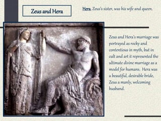 Zeus and Hera
Zeus and Hera’s marriage was
portrayed as rocky and
contentious in myth, but in
cult and art it represented the
ultimate divine marriage as a
model for humans. Hera was
a beautiful, desirable bride,
Zeus a manly, welcoming
husband.
Hera, Zeus’s sister, was his wife and queen.
 