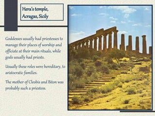 Hera’s temple,
Acragas, Sicily
Goddesses usually had priestesses to
manage their places of worship and
officiate at their main rituals, while
gods usually had priests.
Usually these roles were hereditary, to
aristocratic families.
The mother of Cleobis and Biton was
probably such a priestess.
 