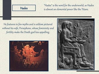 Hades
He features in few myths and is seldom pictured
without his wife, Persephone, whose femininity and
fertility make the Death god less appalling.
Hades
“Hades” is the word for the underworld, so Hades
is almost an elemental power like the Titans.
 