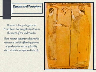 Demeter is the grain god, and
Persephone, her daughter by Zeus, is
the queen of the underworld.
Their mother-daughter relationship
represents the life-affirming process
of yearly cycles and crop fertility,
where death is transformed into life.
Demeter and Persephone
 