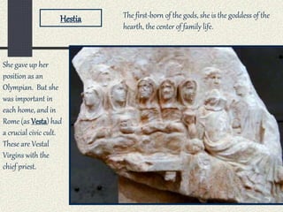 Hestia
She gave up her
position as an
Olympian. But she
was important in
each home, and in
Rome (as Vesta) had
a crucial civic cult.
These are Vestal
Virgins with the
chief priest.
The first-born of the gods, she is the goddess of the
hearth, the center of family life.
 
