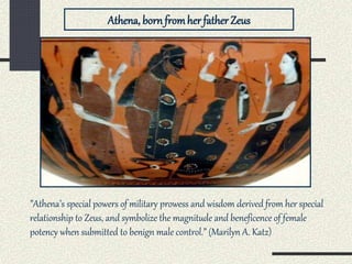 Athena, bornfromher father Zeus
”Athena’s special powers of military prowess and wisdom derived from her special
relationship to Zeus, and symbolize the magnitude and beneficence of female
potency when submitted to benign male control.” (Marilyn A. Katz)
 