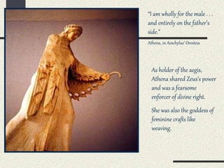 As holder of the aegis,
Athena shared Zeus’s power
and was a fearsome
enforcer of divine right.
She was also the goddess of
feminine crafts like
weaving.
“I am wholly for the male . . .
and entirely on the father’s
side.”
Athena, in Aeschylus’ Oresteia
 