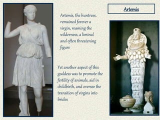 Artemis, the huntress,
remained forever a
virgin, roaming the
wilderness, a liminal
and often threatening
figure
Yet another aspect of this
goddess was to promote the
fertility of animals, aid in
childbirth, and oversee the
transition of virgins into
brides
Artemis
 