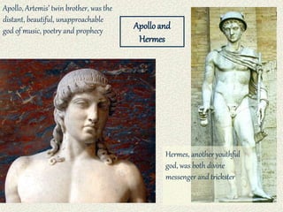 Apollo, Artemis’ twin brother, was the
distant, beautiful, unapproachable
god of music, poetry and prophecy
Hermes, another youthful
god, was both divine
messenger and trickster
Apolloand
Hermes
 