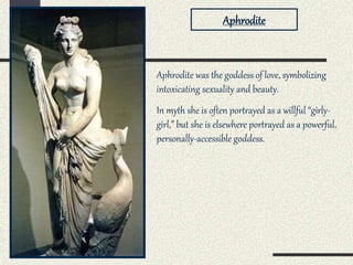 Aphrodite was the goddess of love, symbolizing
intoxicating sexuality and beauty.
In myth she is often portrayed as a willful “girly-
girl,” but she is elsewhere portrayed as a powerful,
personally-accessible goddess.
Aphrodite
 