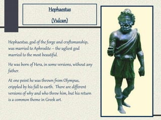 Hephaestus, god of the forge and craftsmanship,
was married to Aphrodite – the ugliest god
married to the most beautiful.
He was born of Hera, in some versions, without any
father.
At one point he was thrown from Olympus,
crippled by his fall to earth. There are different
versions of why and who threw him, but his return
is a common theme in Greek art.
Hephaestus
(Vulcan)
 