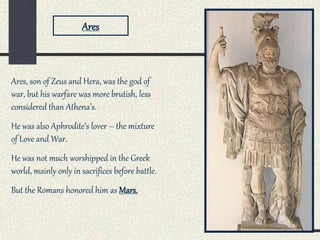 Ares, son of Zeus and Hera, was the god of
war, but his warfare was more brutish, less
considered than Athena’s.
He was also Aphrodite’s lover – the mixture
of Love and War.
He was not much worshipped in the Greek
world, mainly only in sacrifices before battle.
But the Romans honored him as Mars.
Ares
 