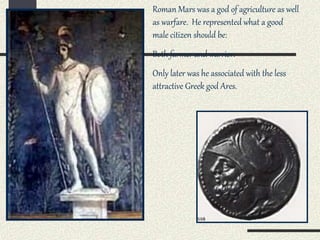 Roman Mars was a god of agriculture as well
as warfare. He represented what a good
male citizen should be:
Both farmer and warrior.
Only later was he associated with the less
attractive Greek god Ares.
 