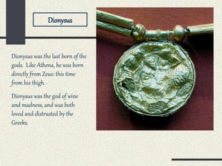 Dionysus was the last born of the
gods. Like Athena, he was born
directly from Zeus: this time
from his thigh.
Dionysus was the god of wine
and madness, and was both
loved and distrusted by the
Greeks.
Dionysus
 