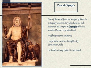One of the most famous images of Zeus in
antiquity was the chryselephantine cult
statue at his temple in Olympia (this is a
smaller Roman reproduction).
•staff represents authority
•eagle shows vision, strength, sky
connection, rule
•he holds victory (Nike) in his hand
Zeus at Olympia
 