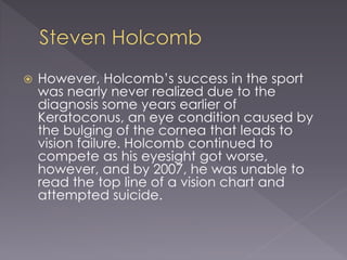  However, Holcomb’s success in the sport
was nearly never realized due to the
diagnosis some years earlier of
Keratoconus, an eye condition caused by
the bulging of the cornea that leads to
vision failure. Holcomb continued to
compete as his eyesight got worse,
however, and by 2007, he was unable to
read the top line of a vision chart and
attempted suicide.
 