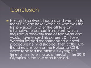  Holcomb survived, though, and went on to
meet Dr. Brian Boxer Wachler, who was the
first physician to offer the athlete an
alternative to corneal transplant (which
required a recovery time of two years and
would have ended his career). Dr. Boxer
Wachler instead recommended a novel
procedure he had shaped, then called C3-
R and now known as the Holcomb C3-R,
which repaired the athlete’s eyesight in
time for him to win a gold medal in the 2010
Olympics in the four-man bobsled.
 
