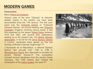 MODERN GAMES
Forerunners
Baron Pierre de Coubertin
Various uses of the term "Olympic" to describe
athletic events in the modern era have been
documented since the 17th century. The first such
event was the Cotswold Games or "Cotswold
Olimpick Games", an annual meeting near Chipping
Campden, England, involving various sports. It was
first organized by the lawyer Robert Dover between
1612 and 1642, with several later celebrations
leading up to the present day. The British Olympic
Association, in its bid for the 2012 Olympic Games
in London, mentioned these games as "the first
stirrings of Britain's Olympic beginnings".[19]
L'Olympiade de la République, a national Olympic
festival held annually from 1796 to 1798 in
Revolutionary France also attempted to emulate the
ancient Olympic Games.[20] The competition
included several disciplines from the ancient Greek
Olympics. The 1796 Games also marked the
introduction of the metric system into sport.[20]
 