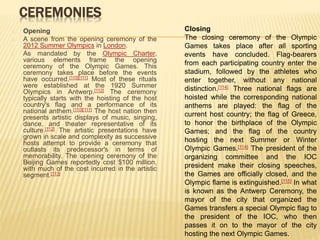 CEREMONIES
Opening
A scene from the opening ceremony of the
2012 Summer Olympics in London.
As mandated by the Olympic Charter,
various elements frame the opening
ceremony of the Olympic Games. This
ceremony takes place before the events
have occurred.[110][111] Most of these rituals
were established at the 1920 Summer
Olympics in Antwerp.[112] The ceremony
typically starts with the hoisting of the host
country's flag and a performance of its
national anthem.[110][111] The host nation then
presents artistic displays of music, singing,
dance, and theater representative of its
culture.[112] The artistic presentations have
grown in scale and complexity as successive
hosts attempt to provide a ceremony that
outlasts its predecessor's in terms of
memorability. The opening ceremony of the
Beijing Games reportedly cost $100 million,
with much of the cost incurred in the artistic
segment.[113]
Closing
The closing ceremony of the Olympic
Games takes place after all sporting
events have concluded. Flag-bearers
from each participating country enter the
stadium, followed by the athletes who
enter together, without any national
distinction.[114] Three national flags are
hoisted while the corresponding national
anthems are played: the flag of the
current host country; the flag of Greece,
to honor the birthplace of the Olympic
Games; and the flag of the country
hosting the next Summer or Winter
Olympic Games.[114] The president of the
organizing committee and the IOC
president make their closing speeches,
the Games are officially closed, and the
Olympic flame is extinguished.[115] In what
is known as the Antwerp Ceremony, the
mayor of the city that organized the
Games transfers a special Olympic flag to
the president of the IOC, who then
passes it on to the mayor of the city
hosting the next Olympic Games.
 