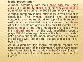 Medal presentation
A medal ceremony with the Danish flag, the Union
Jack of the United Kingdom, and the New Zealand flag
from left to right during the 2008 Summer Olympics.
A medal ceremony is held after each Olympic event is
concluded. The winner, second and third-place
competitors or teams stand on top of a three-tiered
rostrum to be awarded their respective medals.[117]
After the medals are given out by an IOC member, the
national flags of the three medalists are raised while
the national anthem of the gold medalist's country
plays.[118] Volunteering citizens of the host country also
act as hosts during the medal ceremonies, as they aid
the officials who present the medals and act as flag-
bearers.[119]
As is customary, the men's marathon medals are
presented as part of the Summer Closing Ceremony,
which take place later that day, in the Olympic Stadium
- thus, they are the final medal presentation of the
Games.
 