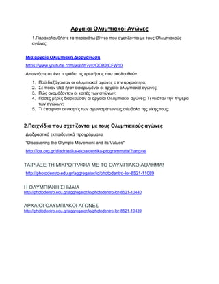 Αρχαίοι Ολυμπιακοί Αγώνες
1.Παρακολουθήστε τα παρακάτω βίντεο που σχετίζονται με τους Ολυμπιακούς
αγώνες.
Μια αρχαία Ολυμπιακή Διοργάνωση
https://www.youtube.com/watch?v=zQQrOtCFWo0
Απαντήστε σε ένα τετράδιο τις ερωτήσεις που ακολουθούν.
1. Πού διεξάγονταν οι ολυμπιακοί αγώνες στην αρχαιότητα;
2. Σε ποιον Θεό ήταν αφιερωμένοι οι αρχαίοι ολυμπιακοί αγώνες;
3. Πώς ονομάζονταν οι κριτές των αγώνων;
4. Πόσες μέρες διαρκούσαν οι αρχαίοι Ολυμπιακοί αγώνες; Τι γινόταν την 4η μέρα
των αγώνων;
5. Τι έπαιρναν οι νικητές των αγωνισμάτων ως σύμβολο της νίκης τους;
2.Παιχνίδια που σχετίζονται με τους Ολυμπιακούς αγώνες
Διαδραστικά εκπαιδευτικά προγράμματα
"Discovering the Olympic Movement and its Values"
http://ioa.org.gr/diadrastika-ekpaideytika-programmata/?lang=el
ΤΑΙΡΙΑΞΕ ΤΗ ΜΙΚΡΟΓΡΑΦΙΑ ΜΕ ΤΟ ΟΛΥΜΠΙΑΚΟ ΑΘΛΗΜΑ!
http://photodentro.edu.gr/aggregator/lo/photodentro-lor-8521-11089
Η ΟΛΥΜΠΙΑΚΗ ΣΗΜΑΙΑ
http://photodentro.edu.gr/aggregator/lo/photodentro-lor-8521-10440
ΑΡΧΑΙΟΙ ΟΛΥΜΠΙΑΚΟΙ ΑΓΩΝΕΣ
http://photodentro.edu.gr/aggregator/lo/photodentro-lor-8521-10439
 