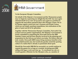 To the European Olympic Committee,  On behalf of His Majesty’s Government and the Thomassian people may we begin by expressing our delight that the EOC has once again reformed itself in to a new set up and is once again in a position to organise the marvellous spectacle that is the Olympic Games. We in St Thomas eagerly await next year’s Summer and Winter Games which are not simply sporting competitions, but celebrations of the glory of sport and all of its splendour. Together with the Thomassian Olympic Committee, Newcastle City Council and our partner organisations, His Majesty’s Government is firmly committed to supporting the Newcastle bid for the 2008 Summer Games and has been directly involved in the planning and preparation for the bid you see before you today. We believe that not only would a Newcastle 2008 Games bring enormous benefits to the Newcastle/Tyneside area, but would also greatly enrich the sporting culture of a nation that is already so passionate about sport. Should the Newcastle 2008 Bid be successful, we would continue to support the games for as long as is needed, including post-2008 aiding with legacy work and clear up.  To coordinate our role we would appoint a Minister for the Olympics who, as a member of  Letter continues overleaf 