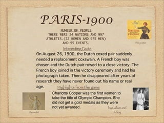 PARIS-1900
                                                              The poster

                   Interesting Facts




                Highlights from the game
             Charlotte Cooper was the ﬁrst women to
             take the title of Olympic Champion. She
             did not get a gold medals as they were
             not yet awarded.                 by Callum and
The medal                                          Abby
 