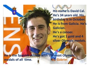 His name is David Cal.
He's 34 years old. His
birthday is in October.
He is from Galicia. He's
Galician.
He's a canoer.
He's got 1 gold and 4
silver Olympic medals.
He is the Spanish athlete with the most Olympic
medals of all time. By, Gabriel
 