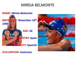 MIREIA BELMONTE
NAME: Mireia Belmonte
BIRTH DATE: November 10th,
1990
AGE: 26
COUNTRY: Spain
NATIONALITY: Spanish
OCCUPATION: Swimmer
 