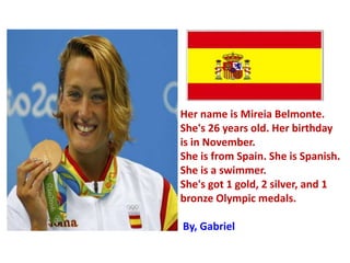 Her name is Mireia Belmonte.
She's 26 years old. Her birthday
is in November.
She is from Spain. She is Spanish.
She is a swimmer.
She's got 1 gold, 2 silver, and 1
bronze Olympic medals.
By, Gabriel
 