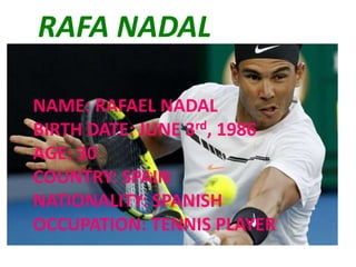 RAFA NADAL
NAME: RAFAEL NADAL
BIRTH DATE: JUNE 3rd, 1986
AGE: 30
COUNTRY: SPAIN
NATIONALITY: SPANISH
OCCUPATION: TENNIS PLAYER
 