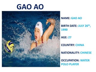 GAO AO
NAME: GAO AO
BIRTH DATE: JULY 26th,
1990
AGE: 27
COUNTRY: CHINA
NATIONALITY: CHINESE
OCCUPATION: WATER
POLO PLAYER
 