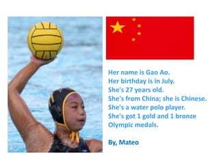 Her name is Gao Ao.
Her birthday is in July.
She's 27 years old.
She's from China; she is Chinese.
She's a water polo player.
She's got 1 gold and 1 bronze
Olympic medals.
By, Mateo
 