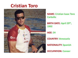 Cristian Toro
NAME: Cristian Isaac Toro
Carballo
BIRTH DATE: April 29th,
1992
AGE: 24
COUNTRY: Venezuela
NATIONALITY: Spanish
OCCUPATION: Canoer
 