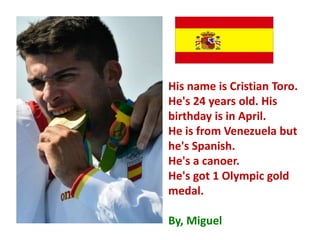 His name is Cristian Toro.
He's 24 years old. His
birthday is in April.
He is from Venezuela but
he's Spanish.
He's a canoer.
He's got 1 Olympic gold
medal.
By, Miguel
 
