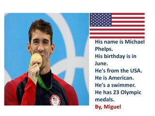 His name is Michael
Phelps.
His birthday is in
June.
He's from the USA.
He is American.
He's a swimmer.
He has 23 Olympic
medals.
By, Miguel
 