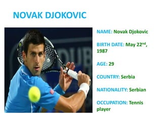NOVAK DJOKOVIC
NAME: Novak Djokovic
BIRTH DATE: May 22nd,
1987
AGE: 29
COUNTRY: Serbia
NATIONALITY: Serbian
OCCUPATION: Tennis
player
 