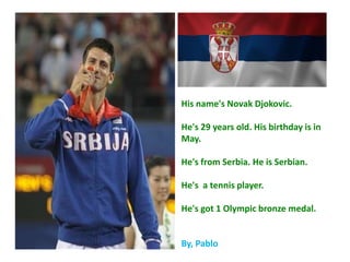 His name's Novak Djokovic.
He's 29 years old. His birthday is in
May.
He's from Serbia. He is Serbian.
He's a tennis player.
He's got 1 Olympic bronze medal.
By, Pablo
 