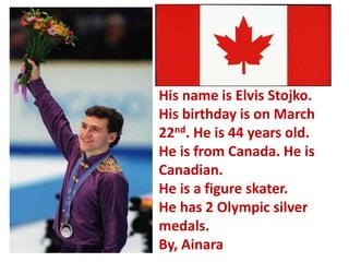 His name is Elvis Stojko.
His birthday is on March
22nd. He is 44 years old.
He is from Canada. He is
Canadian.
He is a figure skater.
He has 2 Olympic silver
medals.
By, Ainara
 