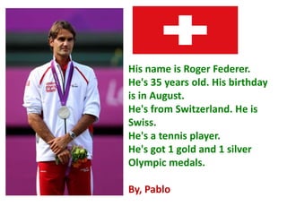 His name is Roger Federer.
He's 35 years old. His birthday
is in August.
He's from Switzerland. He is
Swiss.
He's a tennis player.
He's got 1 gold and 1 silver
Olympic medals.
By, Pablo
 