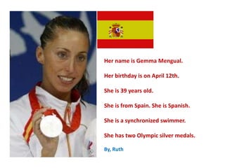 Her name is Gemma Mengual.
Her birthday is on April 12th.
She is 39 years old.
She is from Spain. She is Spanish.
She is a synchronized swimmer.
She has two Olympic silver medals.
By, Ruth
 