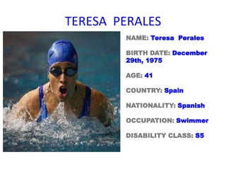 TERESA PERALES
NAME: Teresa Perales
BIRTH DATE: December
29th, 1975
AGE: 41
COUNTRY: Spain
NATIONALITY: Spanish
OCCUPATION: Swimmer
DISABILITY CLASS: S5
 