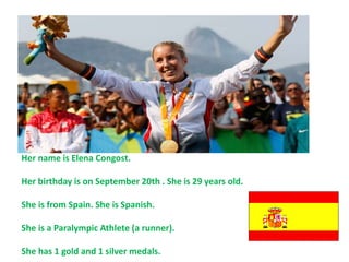 Her name is Elena Congost.
Her birthday is on September 20th . She is 29 years old.
She is from Spain. She is Spanish.
She is a Paralympic Athlete (a runner).
She has 1 gold and 1 silver medals.
 
