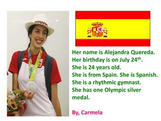 Her name is Alejandra Quereda.
Her birthday is on July 24th.
She is 24 years old.
She is from Spain. She is Spanish.
She is a rhythmic gymnast.
She has one Olympic silver
medal.
By, Carmela
 
