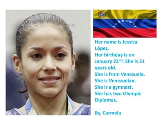 Her name is Jessica
López.
Her birthday is on
January 22nd. She is 31
years old.
She is from Venezuela.
She is Venezuelan.
She is a gymnast.
She has two Olympic
Diplomas.
By, Carmela
 