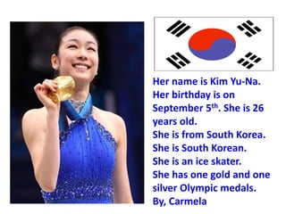 Her name is Kim Yu-Na.
Her birthday is on
September 5th. She is 26
years old.
She is from South Korea.
She is South Korean.
She is an ice skater.
She has one gold and one
silver Olympic medals.
By, Carmela
 