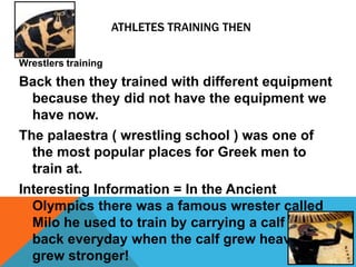 ATHLETES TRAINING THEN

Wrestlers training
Back then they trained with different equipment
  because they did not have the equipment we
  have now.
The palaestra ( wrestling school ) was one of
  the most popular places for Greek men to
  train at.
Interesting Information = In the Ancient
  Olympics there was a famous wrester called
  Milo he used to train by carrying a calf on his
  back everyday when the calf grew heavier he
  grew stronger!
 