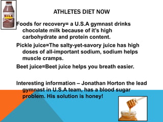 ATHLETES DIET NOW
Foods for recovery= a U.S.A gymnast drinks
  chocolate milk because of it’s high
  carbohydrate and protein content.
Pickle juice=The salty-yet-savory juice has high
  doses of all-important sodium, sodium helps
  muscle cramps.
Beet juice=Beet juice helps you breath easier.


Interesting information – Jonathan Horton the lead
   gymnast in U.S.A team, has a blood sugar
   problem. His solution is honey!
 